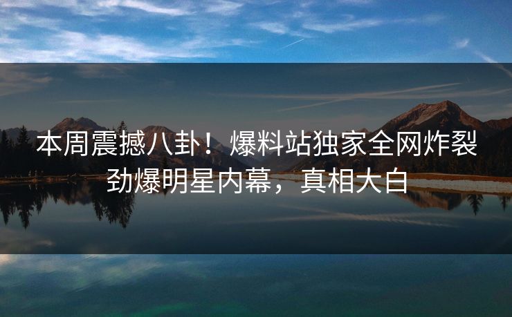本周震撼八卦！爆料站独家全网炸裂劲爆明星内幕，真相大白