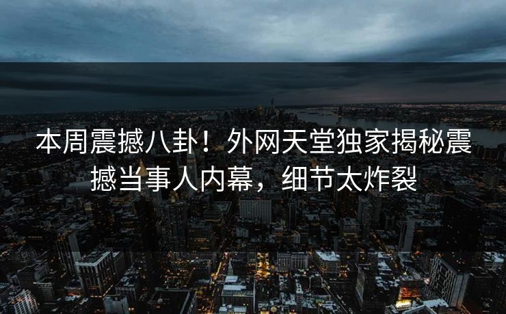 本周震撼八卦！外网天堂独家揭秘震撼当事人内幕，细节太炸裂