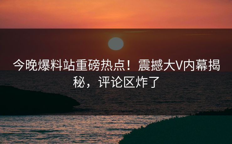 今晚爆料站重磅热点！震撼大V内幕揭秘，评论区炸了