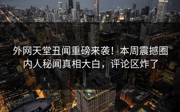 外网天堂丑闻重磅来袭！本周震撼圈内人秘闻真相大白，评论区炸了