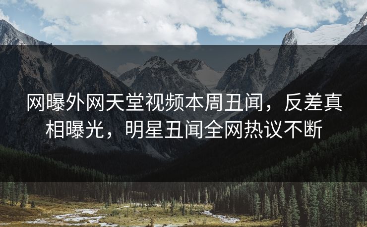 网曝外网天堂视频本周丑闻，反差真相曝光，明星丑闻全网热议不断