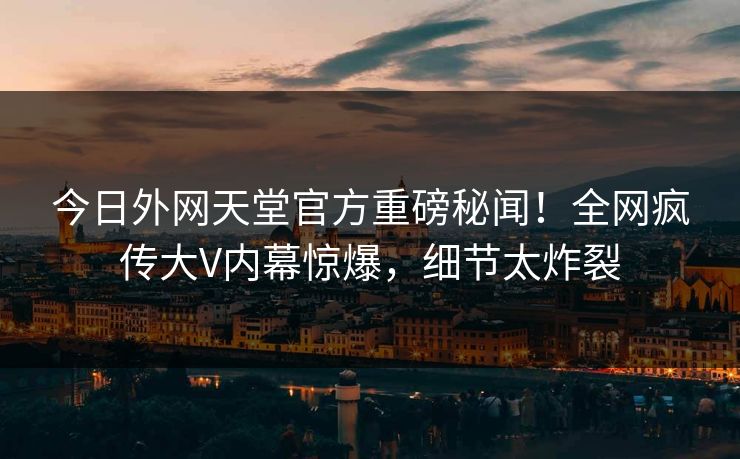 今日外网天堂官方重磅秘闻！全网疯传大V内幕惊爆，细节太炸裂