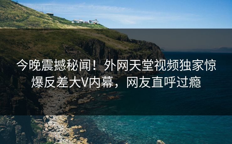 今晚震撼秘闻！外网天堂视频独家惊爆反差大V内幕，网友直呼过瘾