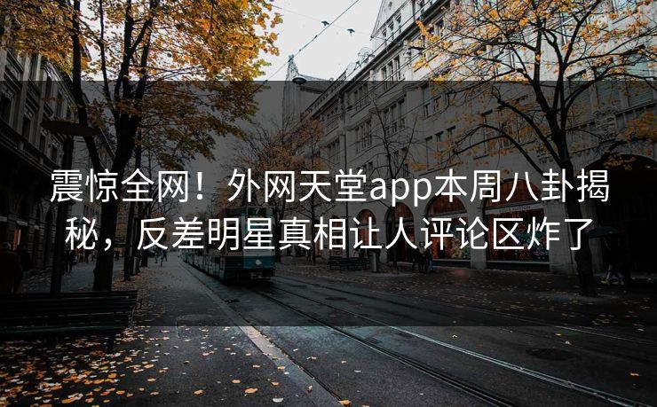震惊全网！外网天堂app本周八卦揭秘，反差明星真相让人评论区炸了