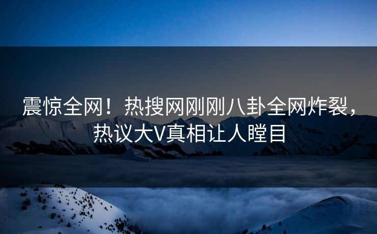 震惊全网！热搜网刚刚八卦全网炸裂，热议大V真相让人瞠目