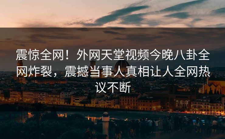 震惊全网！外网天堂视频今晚八卦全网炸裂，震撼当事人真相让人全网热议不断