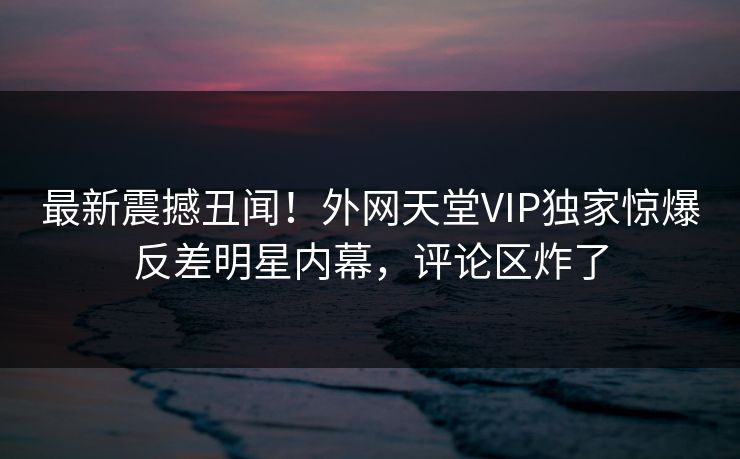 最新震撼丑闻！外网天堂VIP独家惊爆反差明星内幕，评论区炸了