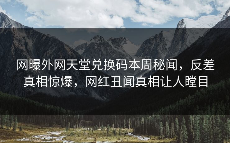 网曝外网天堂兑换码本周秘闻，反差真相惊爆，网红丑闻真相让人瞠目