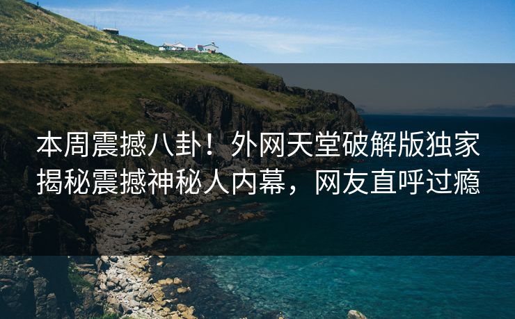 本周震撼八卦！外网天堂破解版独家揭秘震撼神秘人内幕，网友直呼过瘾
