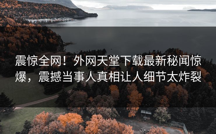 震惊全网！外网天堂下载最新秘闻惊爆，震撼当事人真相让人细节太炸裂