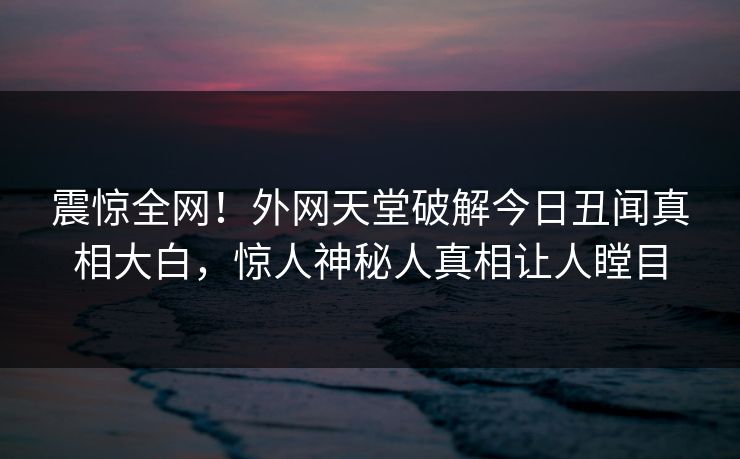 震惊全网！外网天堂破解今日丑闻真相大白，惊人神秘人真相让人瞠目