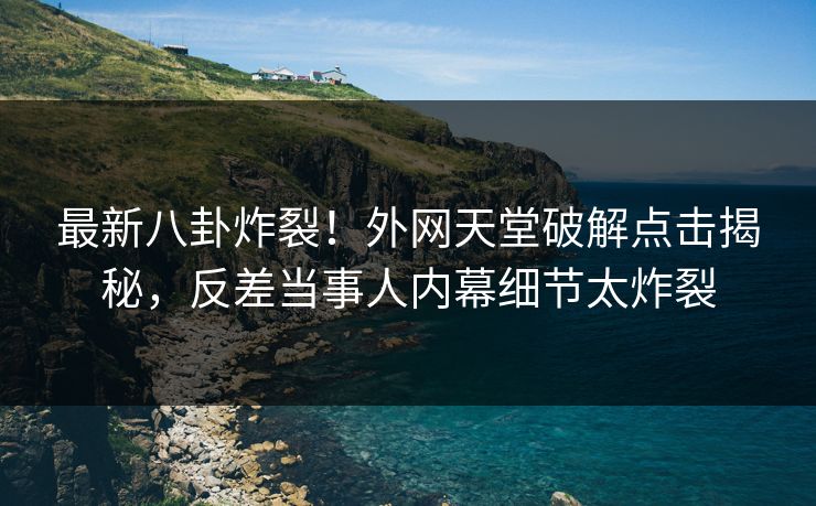 最新八卦炸裂！外网天堂破解点击揭秘，反差当事人内幕细节太炸裂