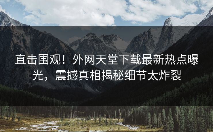 直击围观！外网天堂下载最新热点曝光，震撼真相揭秘细节太炸裂