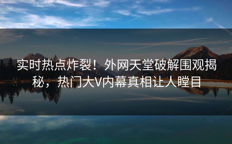 实时热点炸裂！外网天堂破解围观揭秘，热门大V内幕真相让人瞠目