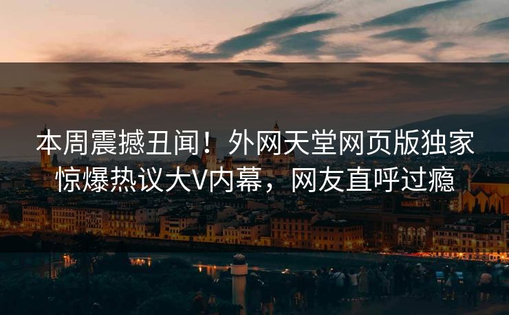 本周震撼丑闻！外网天堂网页版独家惊爆热议大V内幕，网友直呼过瘾