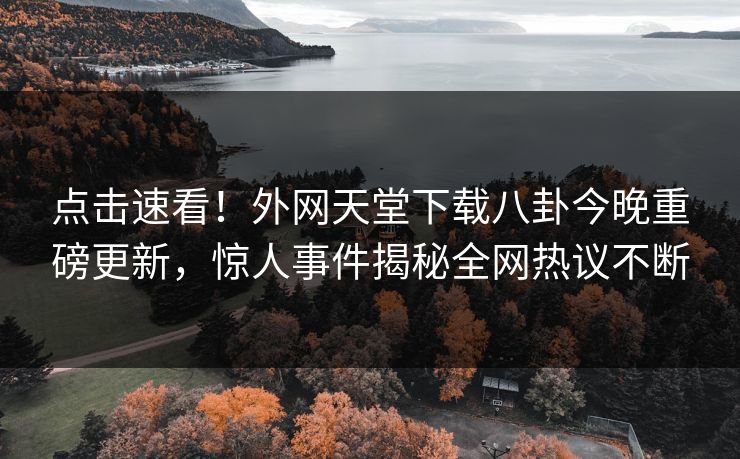 点击速看！外网天堂下载八卦今晚重磅更新，惊人事件揭秘全网热议不断