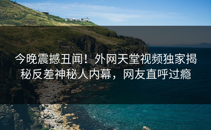 今晚震撼丑闻！外网天堂视频独家揭秘反差神秘人内幕，网友直呼过瘾