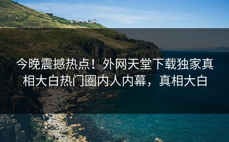 今晚震撼热点！外网天堂下载独家真相大白热门圈内人内幕，真相大白