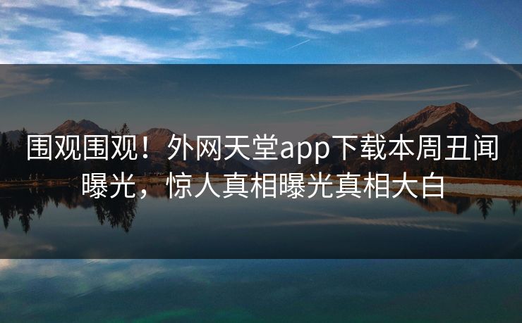 围观围观！外网天堂app下载本周丑闻曝光，惊人真相曝光真相大白