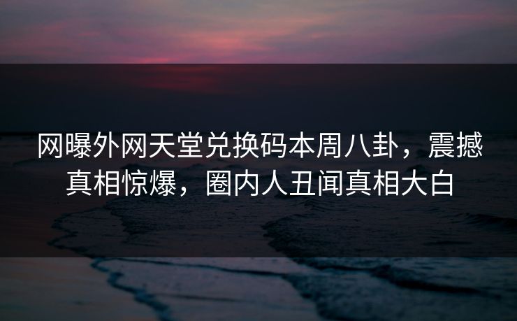 网曝外网天堂兑换码本周八卦，震撼真相惊爆，圈内人丑闻真相大白