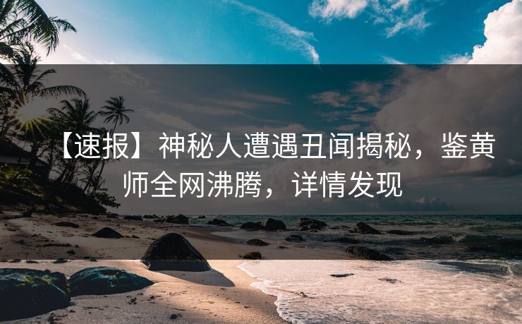 【速报】神秘人遭遇丑闻揭秘，鉴黄师全网沸腾，详情发现
