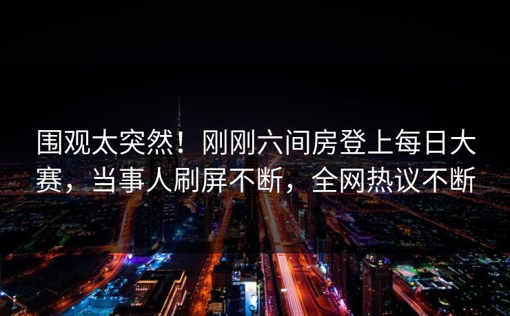 围观太突然！刚刚六间房登上每日大赛，当事人刷屏不断，全网热议不断