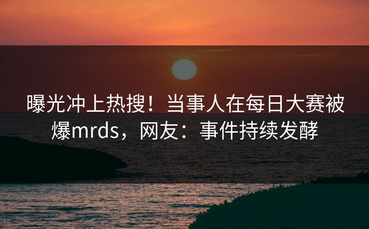 曝光冲上热搜！当事人在每日大赛被爆mrds，网友：事件持续发酵