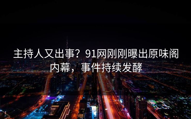 主持人又出事？91网刚刚曝出原味阁内幕，事件持续发酵