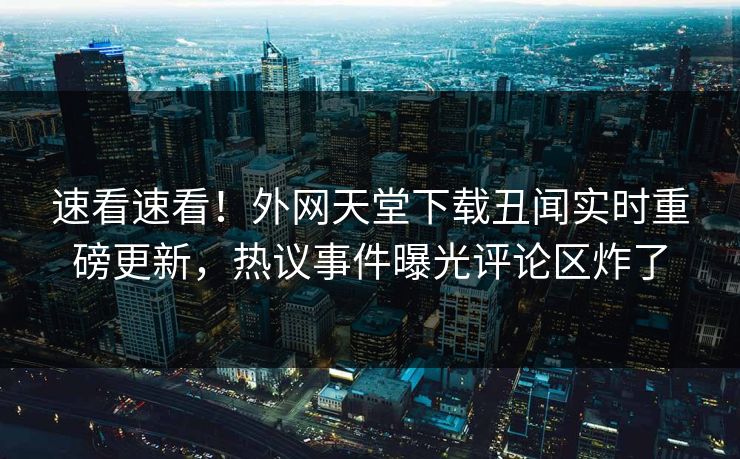 速看速看！外网天堂下载丑闻实时重磅更新，热议事件曝光评论区炸了