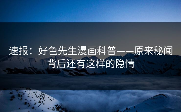 速报：好色先生漫画科普——原来秘闻背后还有这样的隐情