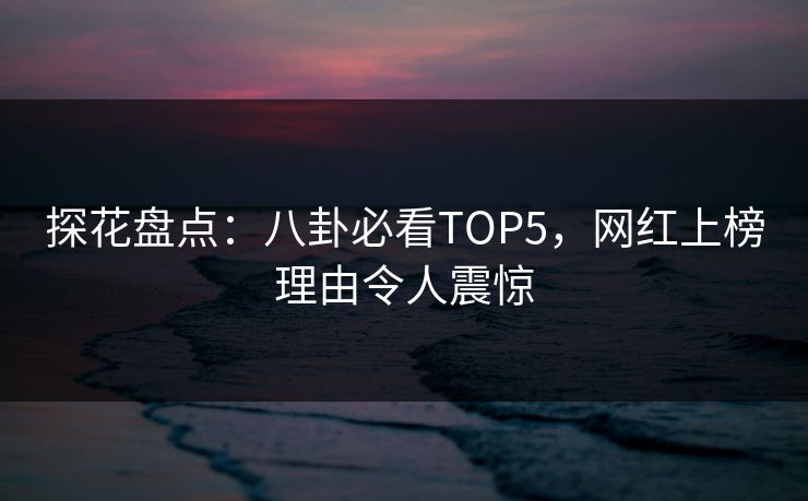 探花盘点：八卦必看TOP5，网红上榜理由令人震惊