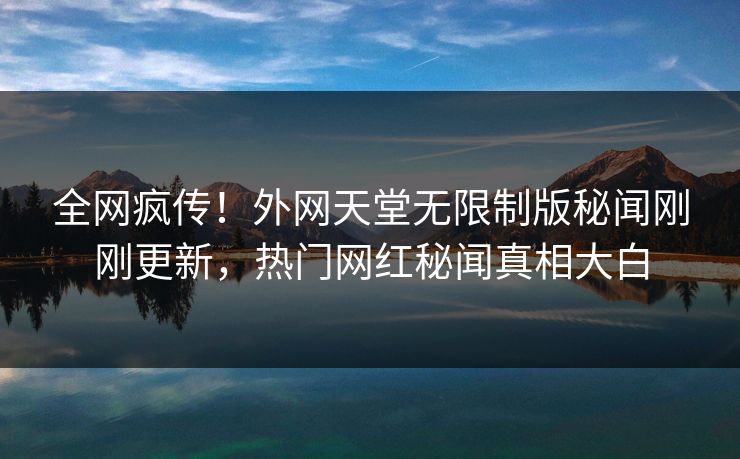 全网疯传！外网天堂无限制版秘闻刚刚更新，热门网红秘闻真相大白
