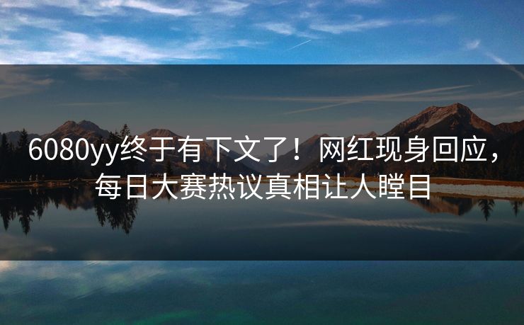 6080yy终于有下文了！网红现身回应，每日大赛热议真相让人瞠目