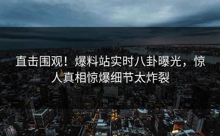 直击围观！爆料站实时八卦曝光，惊人真相惊爆细节太炸裂