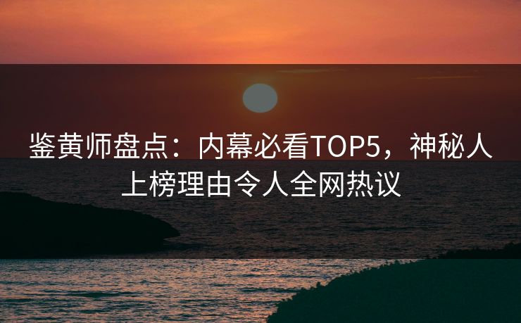 鉴黄师盘点：内幕必看TOP5，神秘人上榜理由令人全网热议