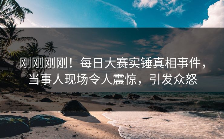 刚刚刚刚！每日大赛实锤真相事件，当事人现场令人震惊，引发众怒