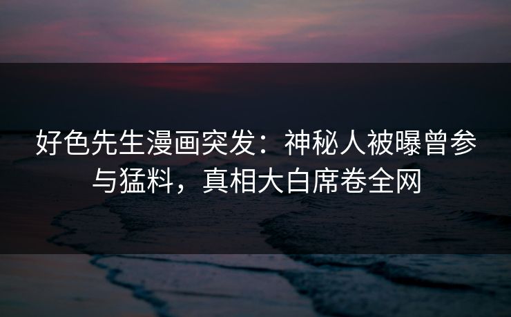 好色先生漫画突发：神秘人被曝曾参与猛料，真相大白席卷全网