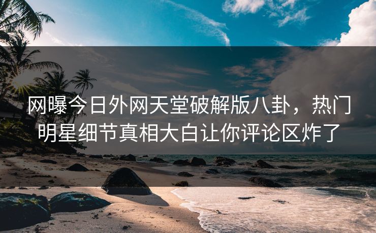 网曝今日外网天堂破解版八卦，热门明星细节真相大白让你评论区炸了
