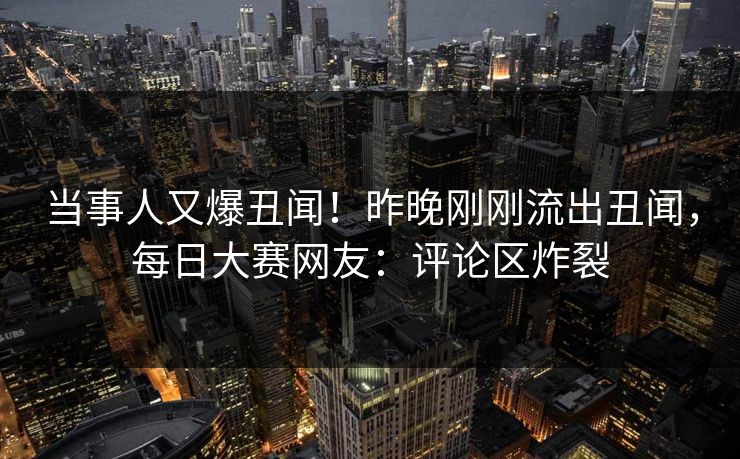 当事人又爆丑闻！昨晚刚刚流出丑闻，每日大赛网友：评论区炸裂
