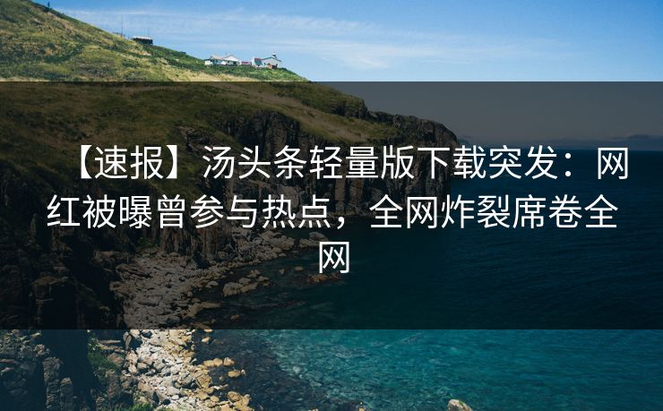 【速报】汤头条轻量版下载突发：网红被曝曾参与热点，全网炸裂席卷全网