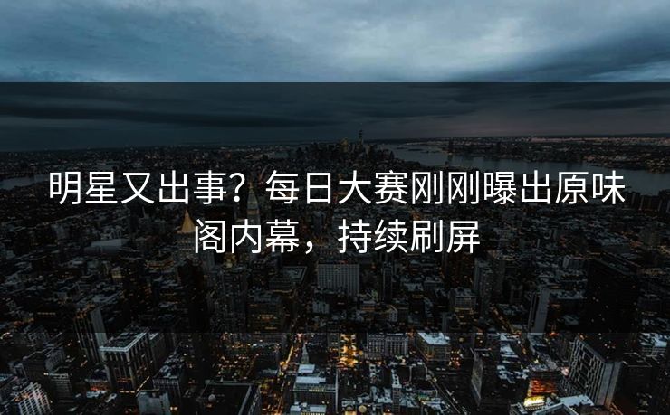 明星又出事？每日大赛刚刚曝出原味阁内幕，持续刷屏