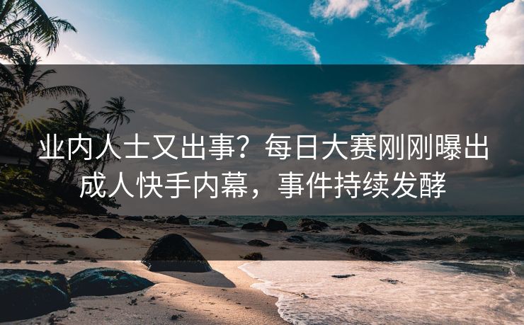 业内人士又出事？每日大赛刚刚曝出成人快手内幕，事件持续发酵