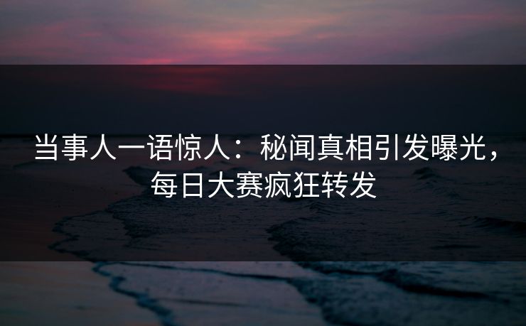 当事人一语惊人：秘闻真相引发曝光，每日大赛疯狂转发