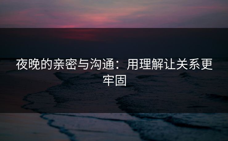夜晚的亲密与沟通：用理解让关系更牢固