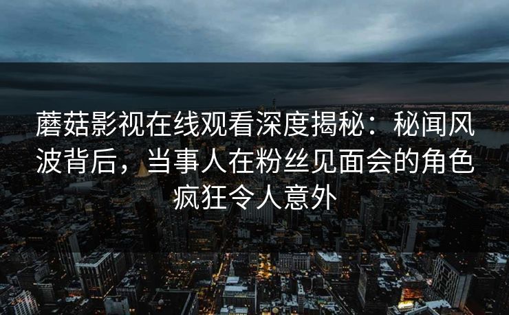 蘑菇影视在线观看深度揭秘：秘闻风波背后，当事人在粉丝见面会的角色疯狂令人意外