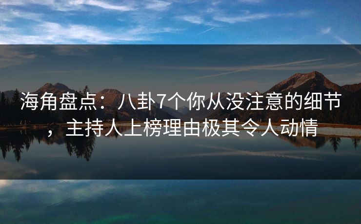 海角盘点：八卦7个你从没注意的细节，主持人上榜理由极其令人动情