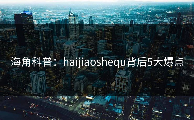 海角科普：haijiaoshequ背后5大爆点