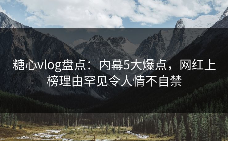 糖心vlog盘点：内幕5大爆点，网红上榜理由罕见令人情不自禁