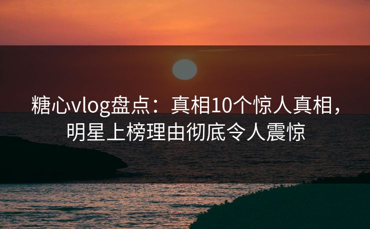 糖心vlog盘点：真相10个惊人真相，明星上榜理由彻底令人震惊