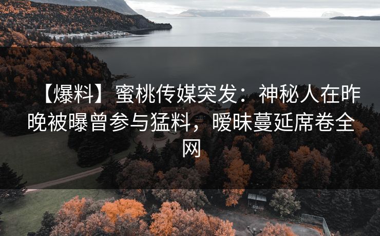 【爆料】蜜桃传媒突发：神秘人在昨晚被曝曾参与猛料，暧昧蔓延席卷全网